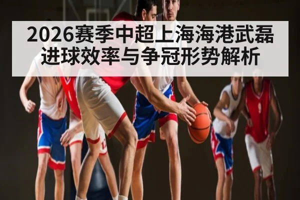 2026赛季中超上海海港武磊进球效率与争冠形势解析