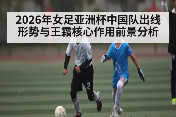 2026年女足亚洲杯中国队出线形势与王霜核心作用前景分析