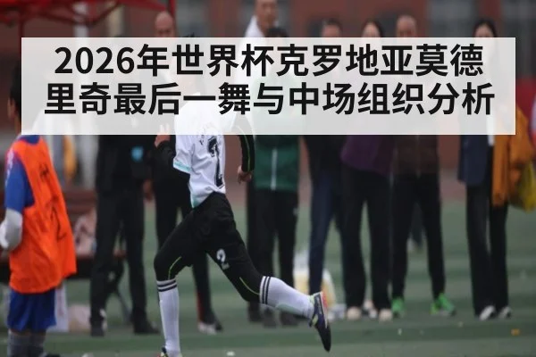 2026年世界杯克罗地亚莫德里奇最后一舞与中场组织分析