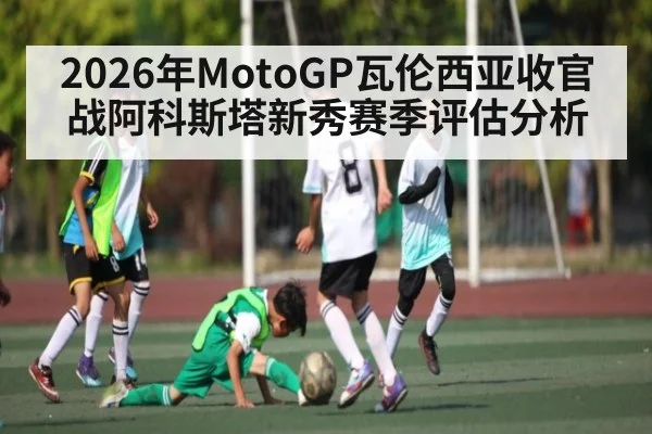 2026年MotoGP瓦伦西亚收官战阿科斯塔新秀赛季评估分析
