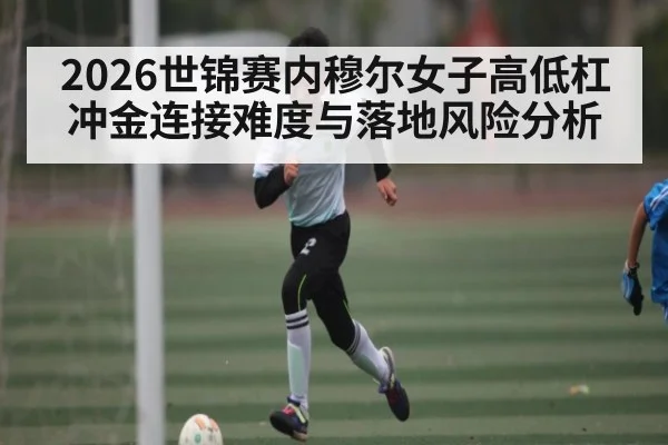 2026世锦赛内穆尔女子高低杠冲金连接难度与落地风险分析